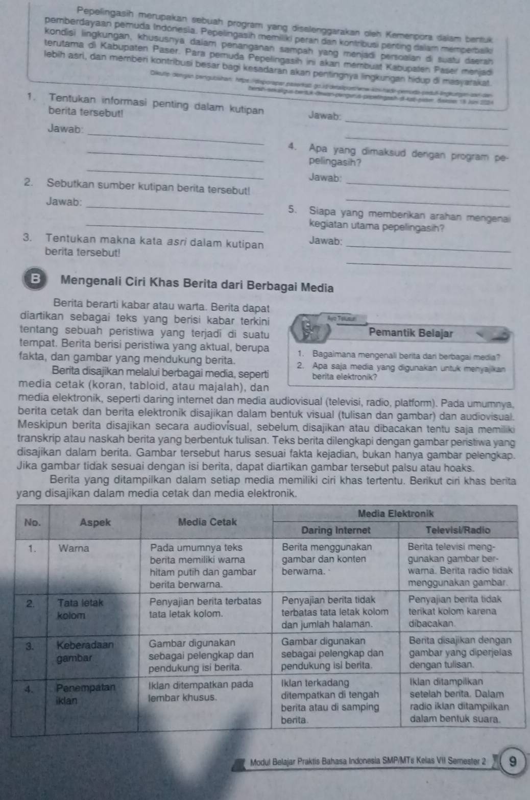 Pepelingasih merupakan sebuah program yang disalenggarakan oleh Kemenpora daiam bentuk
pemberdayaan pemuda Indónesia. Pepelingasih memiliki peran dan kontribusi penting dalam memperbalki
kondisi lingkungan, khususnya dalam penanganan sampah yang menjadi persoalan di suatu daerah
terutama di Kabupaten Päser. Para pemuda Pepelingasih ini akan mémbuat Kabupalen Paser menjad
lebih asri, dan memberi kontribusi besar bagi kesadaran akan pentingnya lingkungan hidup di masyarakat.
Dikutip dengan pergubishan: https:/disporapar pasienkat go.id-detasipoetenw-kos-hade-pemude-pedu-lnglutgen zar den
beral snksigus bentA dewan-pengurus popefingat d Aot pien daiae 15 Jum 200
_
1. Tentukan informasi penting dalam kutipan Jawab:
berita tersebut!
_
_
Jawab:
_4. Apa yang dimaksud dengan program pe-
_
pelingasin?
Jawab:
_
2. Sebutkan sumber kutipan berita tersebut!_
Jawab: _5. Siapa yang memberkan arahan mengenai
_kegiatan utama pepelingasih?
3. Tentukan makna kata asri dalam kutipan Jawab:_
berita tersebut!
_
B Mengenali Ciri Khas Berita dari Berbagai Media
Berita berarti kabar atau warta. Berita dapat
diartikan sebagai teks yang berisi kabar terkini Ayo Tslusuri
tentang sebuah peristiwa yang terjadi di suatu Pemantik Belajar
tempat. Berita berisi peristiwa yang aktual, berupa 1. Bagaimana mengenali berita dari berbagai media?
fakta, dan gambar yang mendukung berita. 2. Apa saja media yang digunakan untuk menyajikan
Berita disajikan melalui berbagai media, seperti berita elektronik?
media cetak (koran, tabloid, atau majalah), dan
media elektronik, seperti daring internet dan media audiovisual (televisi, radio, platform). Pada umumnya.
berita cetak dan berita elektronik disajikan dalam bentuk visual (tulisan dan gambar) dan audiovisual.
Meskipun berita disajikan secara audiovísual, sebelum disajikan atau dibacakan tentu saja memiliki
transkrip atau naskah berita yang berbentuk tulisan. Teks berita dilengkapi dengan gambar peristiwa yang
disajikan dalam berita. Gambar tersebut harus sesuai fakta kejadian, bukan hanya gambar pelengkap.
Jika gambar tidak sesuai dengan isi berita, dapat diartikan gambar tersebut palsu atau hoaks.
Berita yang ditampilkan dalam setiap media memiliki ciri khas tertentu. Berikut ciri khas berita
yang disajikan dalam media cetak dan media elektronik.
Modul Belajar Praktis Bahasa Indonesia SMP/MTs Kelas VII Semester 2 9