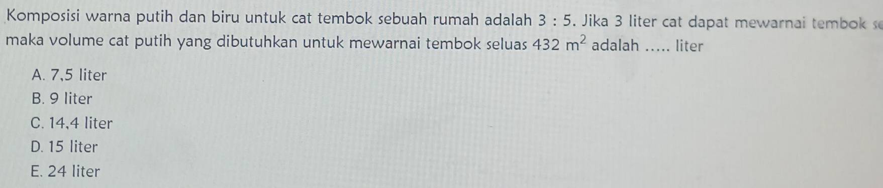 Komposisi warna putih dan biru untuk cat tembok sebuah rumah adalah 3:5. Jika 3 liter cat dapat mewarnai tembok s
maka volume cat putih yang dibutuhkan untuk mewarnai tembok seluas 432m^2 adalah _liter
A. 7,5 liter
B. 9 liter
C. 14,4 liter
D. 15 liter
E. 24 liter