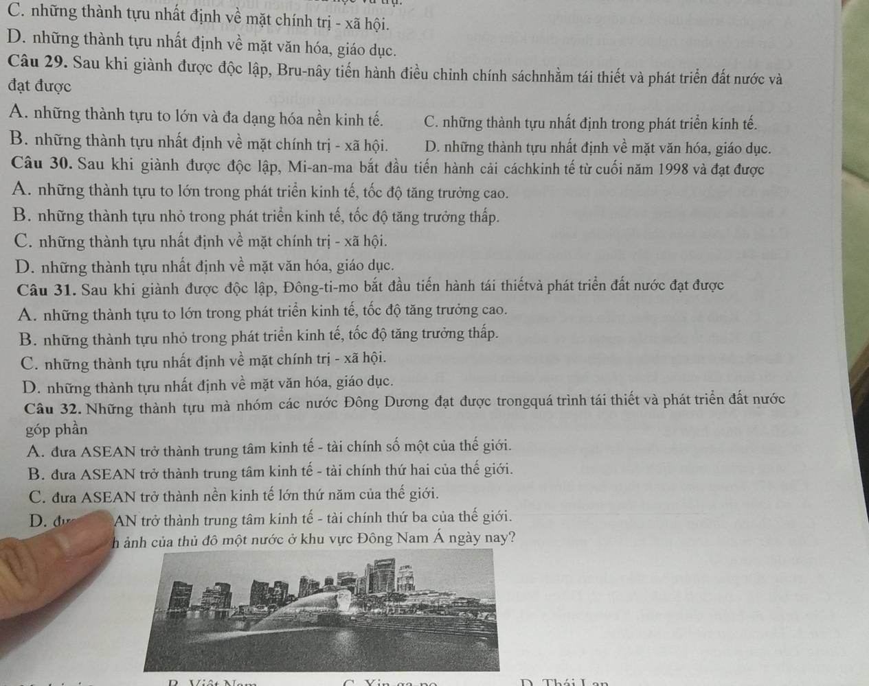 C. những thành tựu nhất định về mặt chính trị - xã hội.
D. những thành tựu nhất định về mặt văn hóa, giáo dục.
Câu 29. Sau khi giành được độc lập, Bru-nây tiến hành điều chỉnh chính sáchnhằm tái thiết và phát triển đất nước và
đạt được
A. những thành tựu to lớn và đa dạng hóa nền kinh tế. C. những thành tựu nhất định trong phát triển kinh tế.
B. những thành tựu nhất định về mặt chính trị - xã hội. D. những thành tựu nhất định về mặt văn hóa, giáo dục.
Câu 30. Sau khi giành được độc lập, Mi-an-ma bắt đầu tiến hành cải cáchkinh tế từ cuối năm 1998 và đạt được
A. những thành tựu to lớn trong phát triển kinh tế, tốc độ tăng trưởng cao.
B. những thành tựu nhỏ trong phát triển kinh tế, tốc độ tăng trưởng thấp.
C. những thành tựu nhất định về mặt chính trị - xã hội.
D. những thành tựu nhất định về mặt văn hóa, giáo dục.
Câu 31. Sau khi giành được độc lập, Đông-ti-mo bắt đầu tiến hành tái thiếtvà phát triển đất nước đạt được
A. những thành tựu to lớn trong phát triển kinh tế, tốc độ tăng trưởng cao.
B. những thành tựu nhỏ trong phát triển kinh tế, tốc độ tăng trưởng thấp.
C. những thành tựu nhất định về mặt chính trị - xã hội.
D. những thành tựu nhất định về mặt văn hóa, giáo dục.
Câu 32. Những thành tựu mà nhóm các nước Đông Dương đạt được trongquá trình tái thiết và phát triển đất nước
góp phần
A. đưa ASEAN trở thành trung tâm kinh tế - tài chính số một của thế giới.
B. đưa ASEAN trở thành trung tâm kinh tế - tài chính thứ hai của thế giới.
C. đưa ASEAN trở thành nền kinh tế lớn thứ năm của thế giới.
D. đ  AN trở thành trung tâm kinh tế - tài chính thứ ba của thế giới.
h ảnh của thủ đô một nước ở khu vực Đông Nam Á ngày nay?