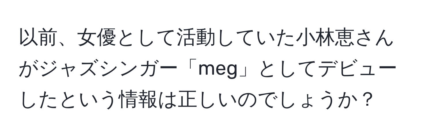 以前、女優として活動していた小林恵さんがジャズシンガー「meg」としてデビューしたという情報は正しいのでしょうか？