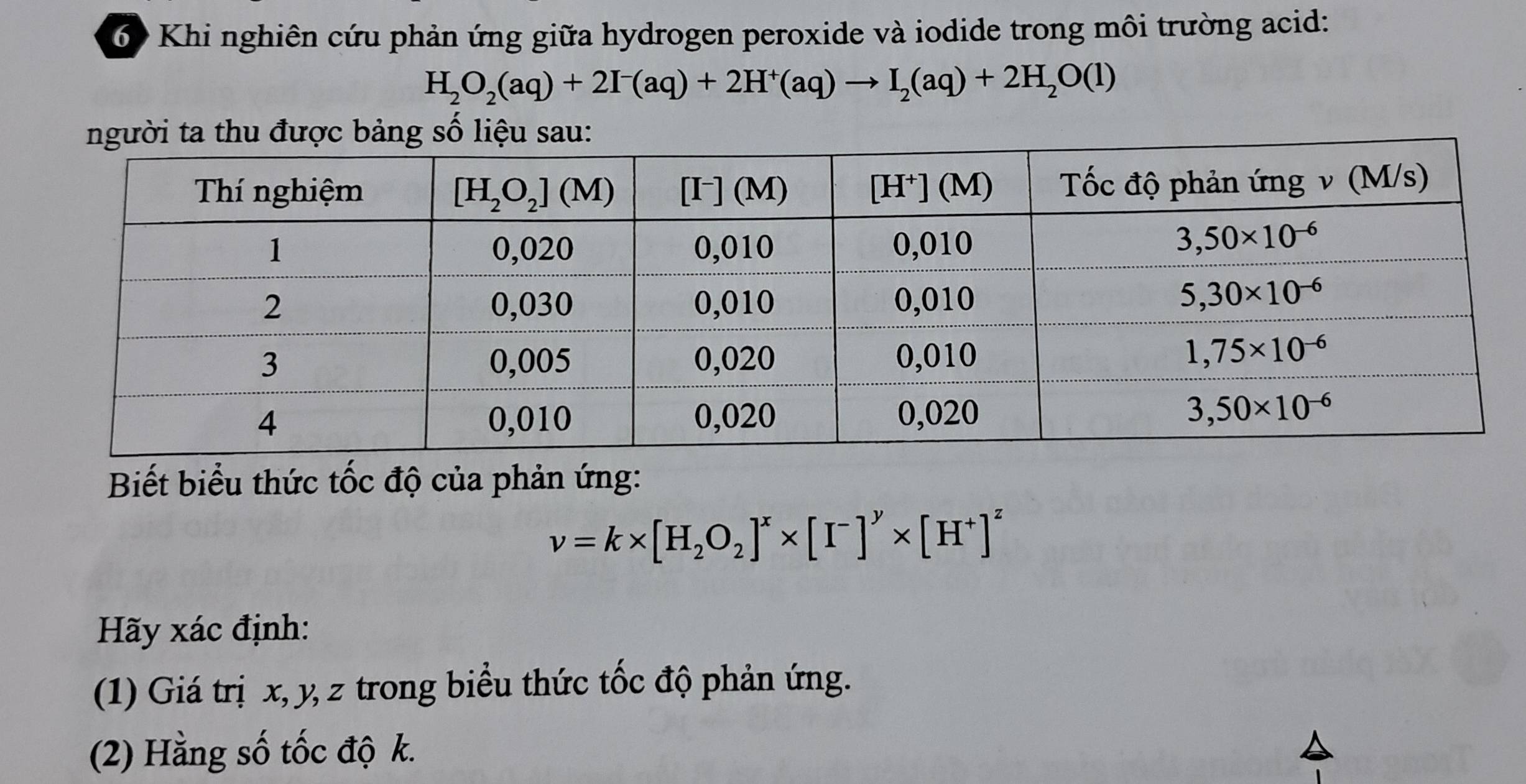 Khi nghiên cứu phản ứng giữa hydrogen peroxide và iodide trong môi trường acid:
H_2O_2(aq)+2I^-(aq)+2H^+(aq)to I_2(aq)+2H_2O(l)
Biết biểu thức tốc độ của phản ứng:
nu =k* [H_2O_2]^x* [I^-]^y* [H^+]^z
Hãy xác định:
(1) Giá trị x, y, z trong biểu thức tốc độ phản ứng.
(2) Hằng số tốc độ k.