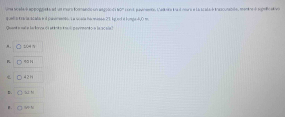 Una scala è appoggiata ad un muro formando un angolo di 60° con il pavimento. L'attrito tra il muro e la scala é trascurabile, mentre é significativo
quello tra la scala e il pavimento. La scala ha massa 21 kg ed é lunga 4,0 m.
Quanto vale la forza di attrito tra il pavimento e la scala?
A. 104 N
B. 90 N
C. 42 N
D. 52 N
E. 59 N