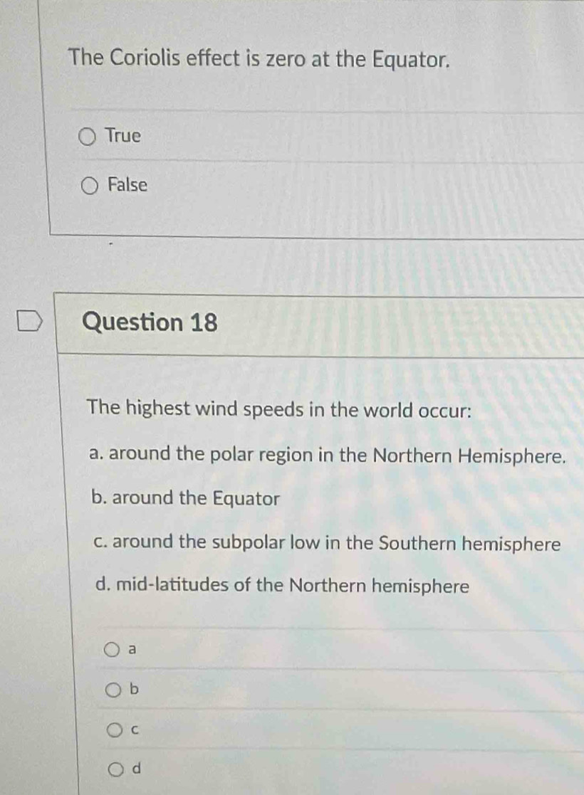 The Coriolis effect is zero at the Equator.
True
False
Question 18
The highest wind speeds in the world occur:
a. around the polar region in the Northern Hemisphere.
b. around the Equator
c. around the subpolar low in the Southern hemisphere
d. mid-latitudes of the Northern hemisphere
a
b
C
d