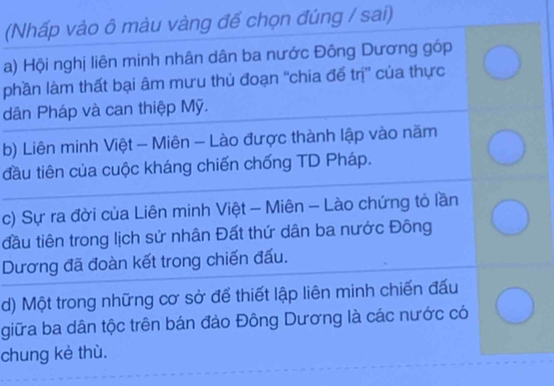 (Nhấp vào ô màu vàng để chọn đúng / sai)
a) Hội nghị liên minh nhân dân ba nước Đông Dương góp
phần làm thất bại âm mưu thủ đoạn ''chia để trị'' của thực
dân Pháp và can thiệp Mỹ.
b) Liên minh Việt - Miên - Lào được thành lập vào năm
đầu tiên của cuộc kháng chiến chống TD Pháp.
c) Sự ra đời của Liên minh Việt - Miên - Lào chứng tỏ lần
đầu tiên trong lịch sử nhân Đất thứ dân ba nước Đông
Dương đã đoàn kết trong chiến đấu.
d) Một trong những cơ sở để thiết lập liên minh chiến đấu
giữa ba dân tộc trên bán đảo Đông Dương là các nước có
chung kè thù.