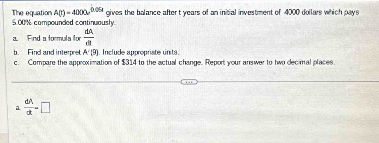 The equation A(t)=4000e^(0.05t) gives the balance after t years of an initial investment of 4000 dollars which pays
5.00% compounded continuously. 
a. Find a formula for  dA/dt 
b. Find and interpret A'(9) Include appropriate units. 
c. Compare the approximation of $314 to the actual change. Report your answer to two decimal places. 
a  dA/dt =□