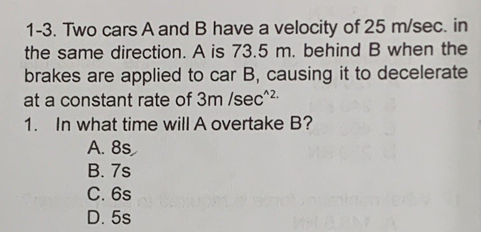 1-3. Two cars A and B have a velocity of 25 m/sec. in
the same direction. A is 73.5 m. behind B when the
brakes are applied to car B, causing it to decelerate
at a constant rate of 3m/sec^(wedge 2.)
1. In what time will A overtake B?
A. 8s
B. 7s
C. 6s
D. 5s