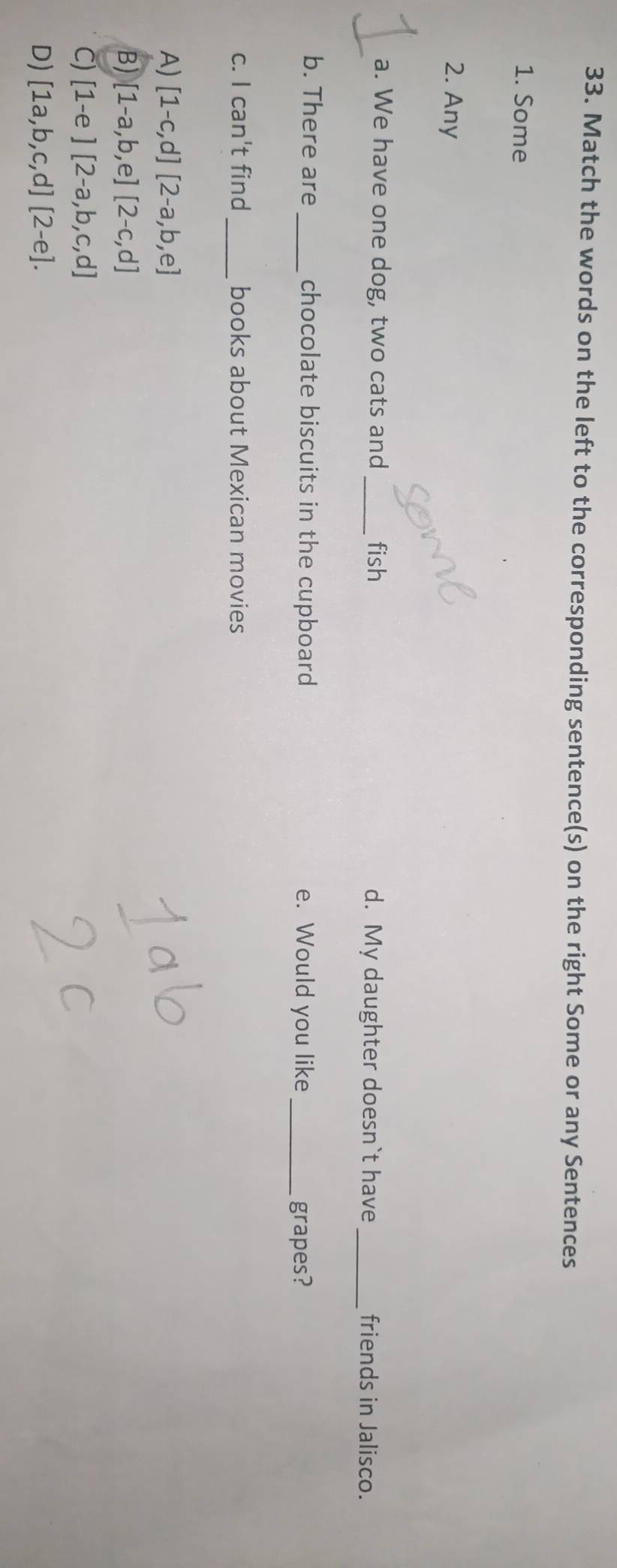 Match the words on the left to the corresponding sentence(s) on the right Some or any Sentences
1. Some
2. Any
a. We have one dog, two cats and _fish d. My daughter doesn`t have _friends in Jalisco.
b. There are_ chocolate biscuits in the cupboard e. Would you like_
grapes?
c. I can't find _books about Mexican movies
A) [1-c,d][2-a,b,e]
B) [1-a,b,e][2-c,d]
Cj [1-e][2-a,b,c,d]
D) [1a,b,c,d][2-e].