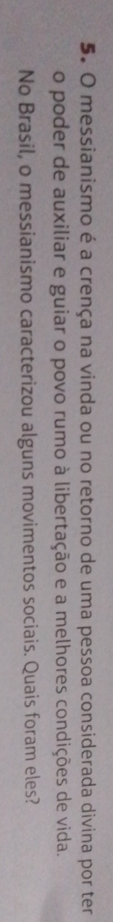messianismo é a crença na vinda ou no retorno de uma pessoa considerada divina por ter 
o poder de auxiliar e guiar o povo rumo à libertação e a melhores condições de vida. 
No Brasil, o messianismo caracterizou alguns movimentos sociais. Quais foram eles?