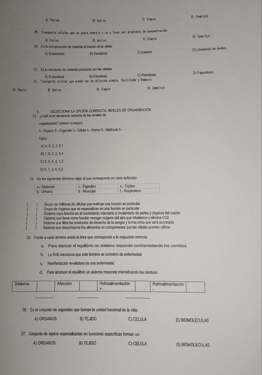 A)Pasivo B) Activo C) Simple D) Complejo
29. Transporte celular que no gasta energía y va a favor del gradiente de concentración
A) Pasivo B) Activo C) Simple D) Complejo
30. Es la incorporación de material al interior de la célula
A) Endocilosis B) Exocitosis C) Externo D) Liberación de molécu
31. Es la secreción de material producido por las células
A) Endocitosis B) Exocitosis C) Pinocitosis D) Fagocitosis
32. Transporte celular que puede ser de difusión simple, facilitada y Ósmosis
A) Pasivo B) Activo C) Simple D) Complejo
v. SELECCIONA La OPCIÓN CORRECTA. NIVELES DE ORGANIZACIÓN
33. ¿Cuál es la secuencia correcta de los niveles de
organización? (menor a mayor)
1.- Órgano 2.- Organelo 3.- Célula 4.- Átomo 5.- Molécula 6.-
Tejido
A) 4, 5, 2, 3, 6,1
B) 1, 6, 3, 2, 5,4
C) 6, 5, 4, 2, 1,3
D) 5, 1, 3, 4, 6,2
34. De los siguientes términos elige el que corresponda en cada definición.
 )Grupo de millones de células que realizan una función en particular
Grupo de órganos que se especializan en una función en particular
Sistema cuya función es el movimiento voluntario e involuntario de partes y órganos del cuerpo
) Sistema que tiene corno función recoger oxígeno del aire que inhalamos y elimina CO2
 ) Sistema que descompone los alimentos en componentes que las células pueden utilizar
) Sistema que filtra los productos de desecho de la sangre y forma orina que será excretada
35. Frente a cada término anota la letra que corresponde a la respuesta correcta.
a. Para alanzar el equilibrio un sistema responde contrarrestando los cambios
b.La RAE menciona que este término es sinónimo de enfermedad
c. Manifestación reveladora de una enfermedad
d. Para alcanzar el equilibrio un sistema responde intensificando los cambios
Síntoma Afección Retroalimentación Retroalimentación
+
、
_
_
_
36. Es el conjunto de organelos que forman la unidad funcional de la vida.
A) ORGANOS B) TEJIDO C) CELULA D) BIOMOLECULAS
37. Conjunto de tejidos especializadas en funciones específicas forman un:
A) ORGANOS B) TEJIDO C) CELULA D) BIOMOLECULAS