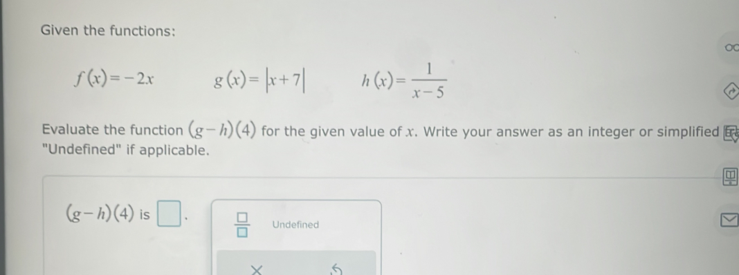 Given the functions:
f(x)=-2x g(x)=|x+7| h(x)= 1/x-5 
Evaluate the function (g-h)(4) for the given value of x. Write your answer as an integer or simplified 
"Undefined" if applicable.
(g-h)(4) is □.  □ /□   Undefined
X