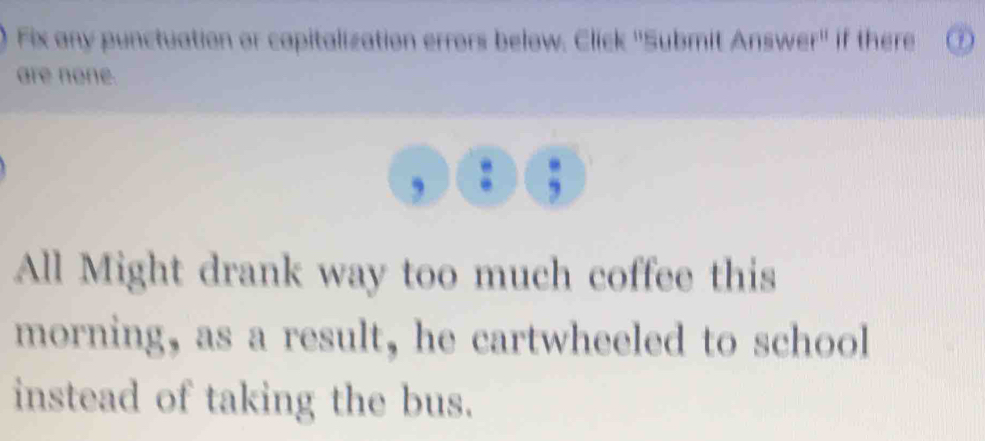 Fix any punctuation or capitalization errors below. Click ''Submit Answer'' if there 
are none. 
, 
All Might drank way too much coffee this 
morning, as a result, he cartwheeled to school 
instead of taking the bus.