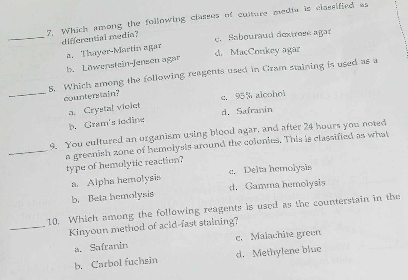 Which among the following classes of culture media is classified as
_differential media?
c. Sabouraud dextrose agar
a. Thayer-Martin agar
d. MacConkey agar
b. Löwenstein-Jensen agar
_
8. Which among the following reagents used in Gram staining is used as a
counterstain?
c. 95% alcohol
a. Crystal violet
d. Safranin
b. Gram's iodine
9. You cultured an organism using blood agar, and after 24 hours you noted
_a greenish zone of hemolysis around the colonies. This is classified as what
type of hemolytic reaction?
c. Delta hemolysis
a. Alpha hemolysis
d. Gamma hemolysis
b. Beta hemolysis
10. Which among the following reagents is used as the counterstain in the
_Kinyoun method of acid-fast staining?
a. Safranin c. Malachite green
b. Carbol fuchsin d. Methylene blue