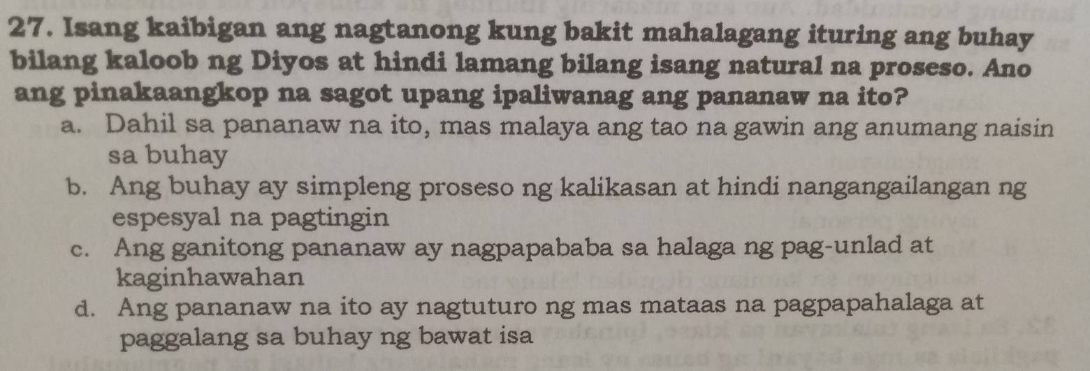 Isang kaibigan ang nagtanong kung bakit mahalagang ituring ang buhay
bilang kaloob ng Diyos at hindi lamang bilang isang natural na proseso. Ano
ang pinakaangkop na sagot upang ipaliwanag ang pananaw na ito?
a. Dahil sa pananaw na ito, mas malaya ang tao na gawin ang anumang naisin
sa buhay
b. Ang buhay ay simpleng proseso ng kalikasan at hindi nangangailangan ng
espesyal na pagtingin
c. Ang ganitong pananaw ay nagpapababa sa halaga ng pag-unlad at
kaginhawahan
d. Ang pananaw na ito ay nagtuturo ng mas mataas na pagpapahalaga at
paggalang sa buhay ng bawat isa