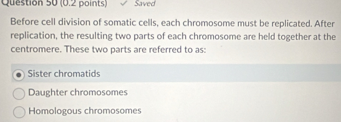 Saved
Before cell division of somatic cells, each chromosome must be replicated. After
replication, the resulting two parts of each chromosome are held together at the
centromere. These two parts are referred to as:
Sister chromatids
Daughter chromosomes
Homologous chromosomes