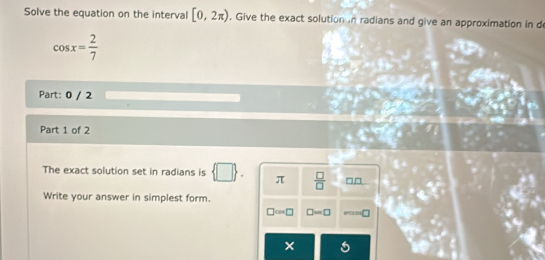 Solve the equation on the interval [0,2π ). Give the exact solution in radians and give an approximation in de
cos x= 2/7 
Part: 0 / 2 
Part 1 of 2 
The exact solution set in radians is
π  □ /□  
Write your answer in simplest form.
cos □ wec□ arceos 
×