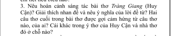 Nêu hoàn cảnh sáng tác bài thơ Tràng Giang (Huy 
Cận)? Giải thích nhan đề và nêu ý nghĩa của lời đề từ? Hai 
câu thơ cuối trong bài thơ được gợi cảm hứng từ câu thơ 
nào, của ai? Cái khác trong ý thơ của Huy Cận và nhà thơ 
đó ở chỗ nào?