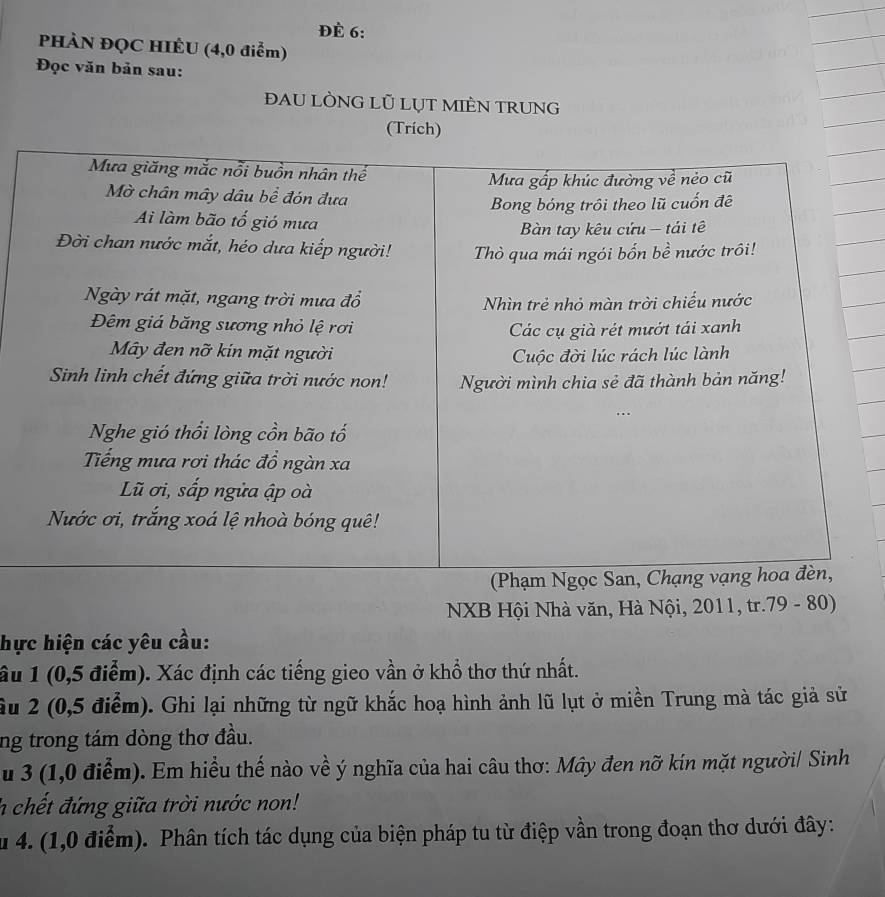 Đè 6: 
PHÀN ĐQC HIÊU (4,0 điểm) 
Đọc văn bản sau: 
đAU LÒNG LÜ LỤT MIÈN TRUNG 
(Trích) 
NXB Hội Nhà văn, Hà Nội, 2011, tr. 79 - 80) 
hực hiện các yêu cầu: 
âu 1 (0,5 điểm). Xác định các tiếng gieo vần ở khổ thơ thứ nhất. 
ầu 2 (0,5 điểm). Ghi lại những từ ngữ khắc hoạ hình ảnh lũ lụt ở miền Trung mà tác giả sử 
ng trong tám dòng thơ đầu. 
u 3 (1,0 điểm). Em hiều thế nào về ý nghĩa của hai câu thơ: Mây đen nỡ kin mặt người/ Sinh 
h chết đứng giữa trời nước non! 
u 4. (1,0 điểm). Phân tích tác dụng của biện pháp tu từ điệp vần trong đoạn thơ dưới đây: