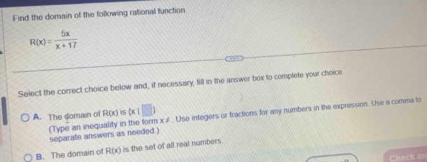 Find the domain of the following rational function
R(x)= 5x/x+17 
Select the correct choice below and, if necessary, fill in the answer box to complete your choice.
A. The domain of R(x) is  x|□ . Use integers or fractions for any numbers in the expression. Use a comma to
(Type an inequality in the form x!=
separate answers as needed.)
B. The domain of R(x) is the set of all real numbers.
Check an