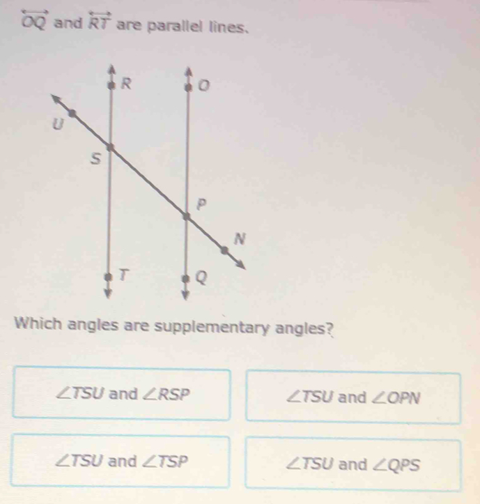 overleftrightarrow OQ and overleftrightarrow RT are parallel lines.
Which angles are supplementary angles?
∠ TSU and ∠ RSP ∠ TSU and ∠ OPN
∠ TSU and ∠ TSP ∠ TSU and ∠ QPS