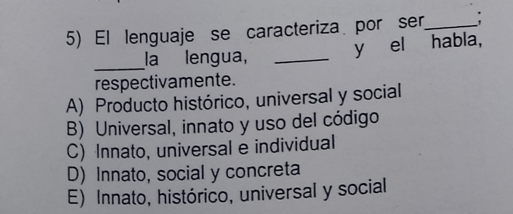 El lenguaje se caracteriza por ser,_ :
_la lengua,_
y el habla,
respectivamente.
A) Producto histórico, universal y social
B) Universal, innato y uso del código
C) Innato, universal e individual
D) Innato, social y concreta
E) Innato, histórico, universal y social