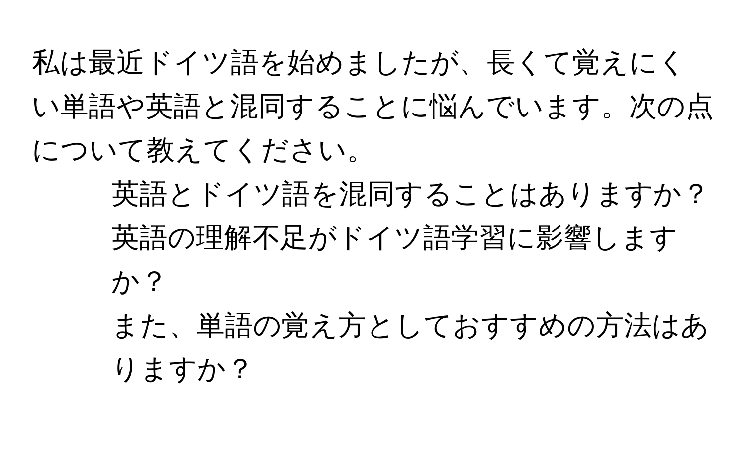 私は最近ドイツ語を始めましたが、長くて覚えにくい単語や英語と混同することに悩んでいます。次の点について教えてください。  
1. 英語とドイツ語を混同することはありますか？  
2. 英語の理解不足がドイツ語学習に影響しますか？  
また、単語の覚え方としておすすめの方法はありますか？