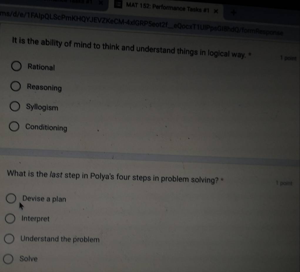 14088 #1 MAT 152: Performance Tasks #1 ×
ms/d/e/1FAlpQLScPmKHQYJEVZKeCM-4xlGRP5eot2f_ I eQocxT1UlPpsGl8hdQ/formResponse
It is the ability of mind to think and understand things in logical way. * 1 point
Rational
Reasoning
Syllogism
Conditioning
What is the /ast step in Polya's four steps in problem solving? *
1 point
Devise a plan
Interpret
Understand the problem
Solve