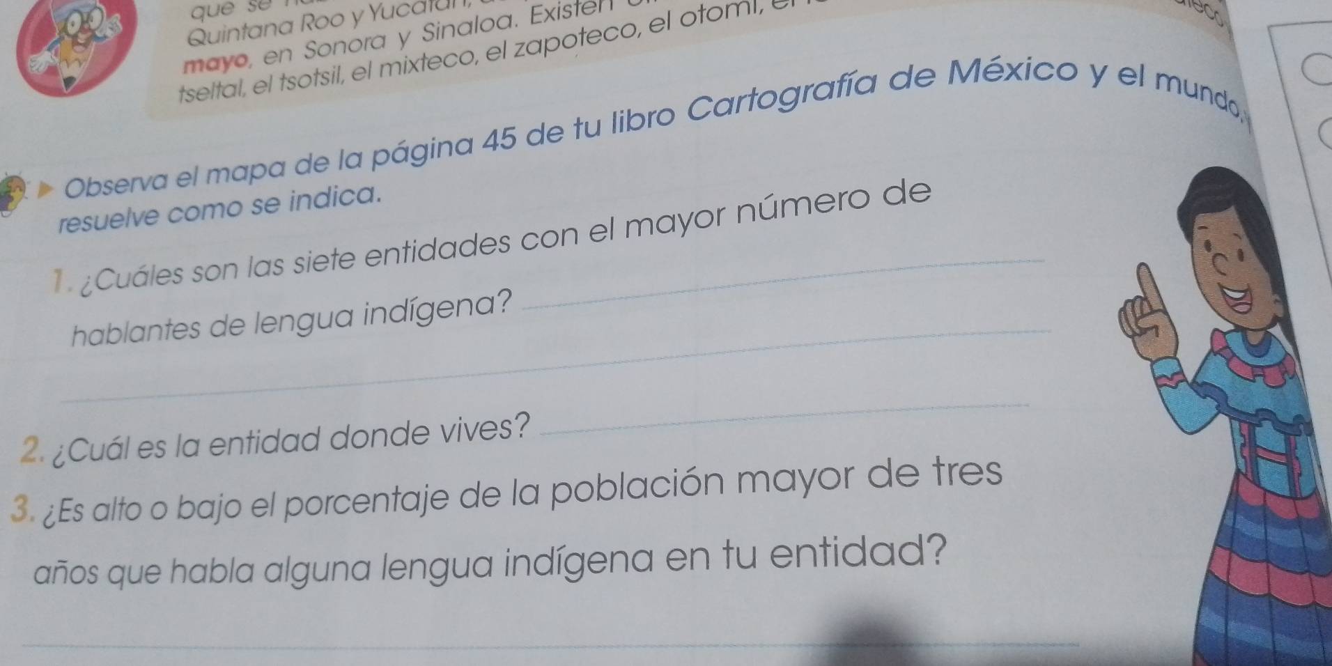 que se 
Quintana Roo y Yucatu 
mayo, en Sonora y Sinaloa. Exister 
tseltal, el tsotsil, el mixteco, el zapoteco, el otoml, 
Observa el mapa de la página 45 de tu libro Cartografía de México y el mundo, 
resuelve como se indica. 
¿Cuáles son las siete entidades con el mayor número de 
_hablantes de lengua indígena? 
2. ¿Cuál es la entidad donde vives? 
_ 
3. ¿Es alto o bajo el porcentaje de la población mayor de tres 
años que habla alguna lengua indígena en tu entidad? 
_