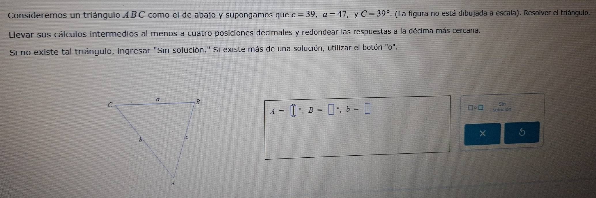 Consideremos un triángulo ABC como el de abajo y supongamos que c=39, a=47 ，y C=39°. (La figura no está dibujada a escala). Resolver el triángulo. 
Llevar sus cálculos intermedios al menos a cuatro posiciones decimales y redondear las respuestas a la décima más cercana. 
Si no existe tal triángulo, ingresar "Sin solución." Si existe más de una solución, utilizar el botón "o".
A=□°, B=□°, b=□
□ circ □ beginarrayr Sin oluci6rendarray
×