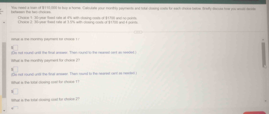 You need a loan of $110,000 to buy a home. Calculate your monthly payments and total closing costs for each choice below. Briefly discuss how you would decide 
between the two choices. 
Choice 1: 30-year fixed rate at 4% with closing costs of $1700 and no points. 
Choice 2: 30-year fixed rate at 3.5% with closing costs of $1700 and 4 points. 
What is the monthly payment for choice 1? 
(Do not round until the final answer. Then round to the nearest cent as needed.) 
What is the monthly payment for choice 2? 
(Do not round until the final answer. Then round to the nearest cent as needed.) 
What is the total closing cost for choice 1? 
□ 
What is the total closing cost for choice 2?