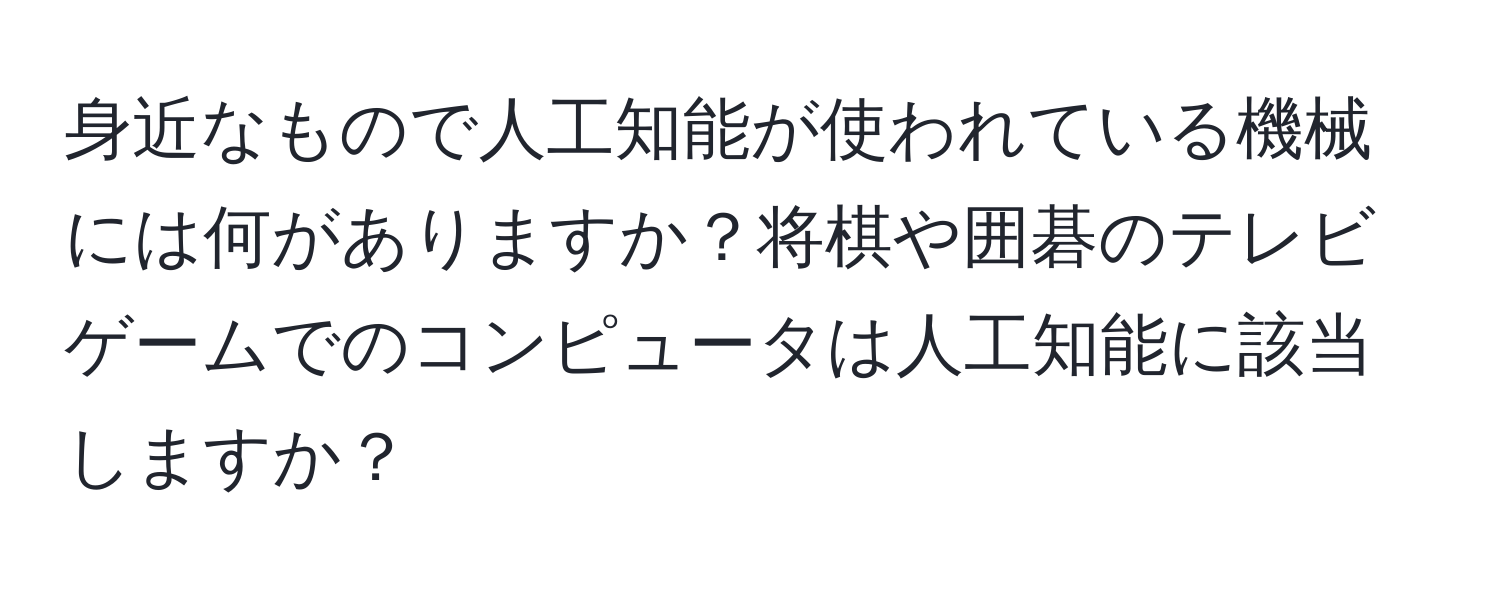 身近なもので人工知能が使われている機械には何がありますか？将棋や囲碁のテレビゲームでのコンピュータは人工知能に該当しますか？