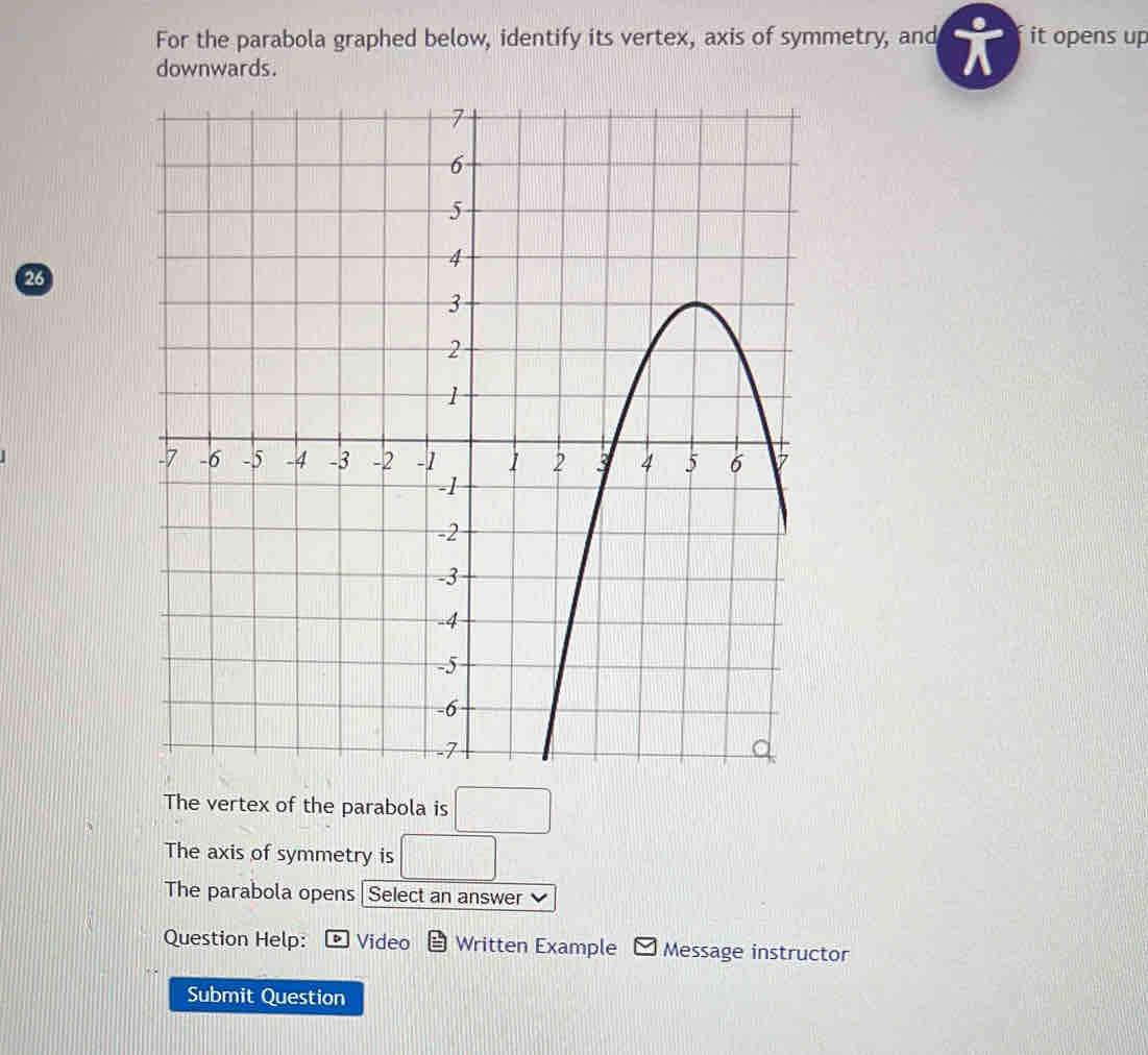 For the parabola graphed below, identify its vertex, axis of symmetry, and it opens up 
downwards.
26
The vertex of the parabola is □
The axis of symmetry is □
The parabola opens Select an answer v 
Question Help: Video Written Example Message instructor 
Submit Question