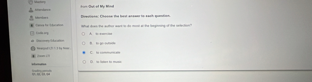 Mastery
Attendance from Out of My Mind
Members Directions: Choose the best answer to each question.
Canva for Education What does the author want to do most at the beginning of the selection?
Code.org A. to exercise
Discovery Education B. to go outside
⑦ Nearpod LTI 1.3 by Near...
C. to communicate
Zoom LTI
Information D. to listen to music
Grading perods
Q1,Q2, Q3, Q4