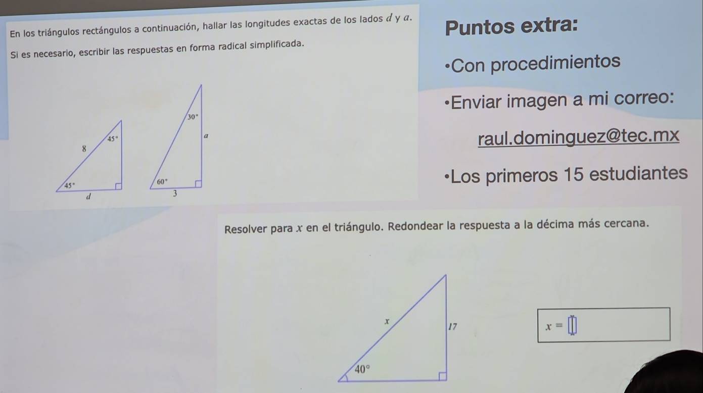 En los triángulos rectángulos a continuación, hallar las longitudes exactas de los lados α y α. Puntos extra:
Si es necesario, escribir las respuestas en forma radical simplificada.
Con procedimientos
Enviar imagen a mi correo:
raul.dominguez@tec.mx
•Los primeros 15 estudiantes
Resolver para x en el triángulo. Redondear la respuesta a la décima más cercana.
x=□