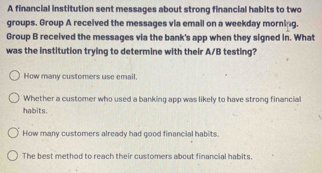 A financial institution sent messages about strong financial habits to two
groups. Group A received the messages via email on a weekday morning.
Group B received the messages via the bank's app when they signed in. What
was the institution trying to determine with their A/B testing?
How many customers use email.
Whether a customer who used a banking app was likely to have strong financial
habits.
How many customers already had good financial habits.
The best method to reach their customers about financial habits.