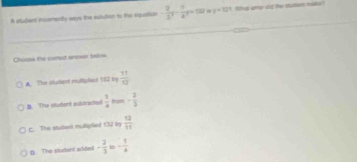 A sludent inserrectly says the solution to the equation - 2/3^7 - 1/4^7 =132 y=121 What ump did te staten naks
Choose the correct answer below
A The sludent multiplied 182 by  11/12 
B. The student subtracted  1/4  from - 2/3 
c. The student mullipiled 132 by  12/11 
D The student added - 2/3  - 1/4 