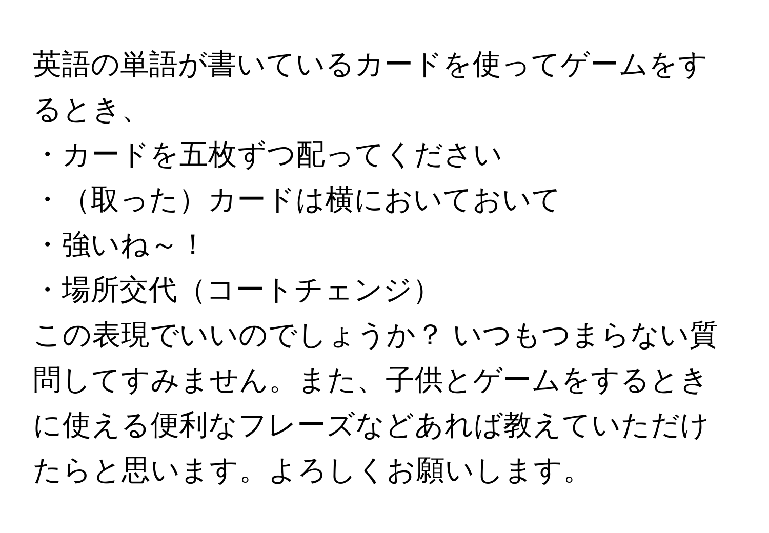 英語の単語が書いているカードを使ってゲームをするとき、  

・カードを五枚ずつ配ってください  
・取ったカードは横においておいて  
・強いね～！  
・場所交代コートチェンジ  

この表現でいいのでしょうか？ いつもつまらない質問してすみません。また、子供とゲームをするときに使える便利なフレーズなどあれば教えていただけたらと思います。よろしくお願いします。