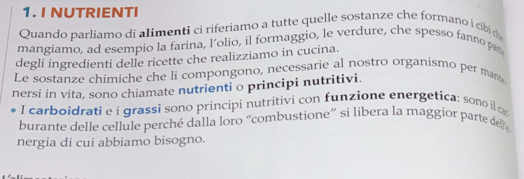 NUTRIENTI 
Quando parliamo di alimenti ci riferiamo a tutte quelle sostanze che formano í cibi ch 
mangiamo, ad esempio la farina, l’olio, il formaggio, le verdure, che spesso fanno part 
degli ingredienti delle ricette che realizziamo in cucina. 
Le sostanze chimiche che li compongono, necessarie al nostro organismo per mante. 
nersi in vita, sono chiamate nutrienti o principi nutritivi. 
I carboidrati e i grassi sono principi nutritivi con funzione energetica: sono il car 
burante delle cellule perché dalla loro “combustione” si libera la maggior parte dell« 
nergia di cui abbiamo bisogno.