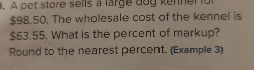 A pet store sells a large dog kenner for
$98.50. The wholesale cost of the kennel is
$63.55. What is the percent of markup? 
Round to the nearest percent. (Example 3)