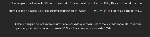 Em um plano inclinado de 30° com a horizontal é abandonado um bloco de 10 kg. Desconsiderando o atrito 
entre o plano e o Bloco, calcule a aceleração desse bloco. Adote g=10m/s^2, sen30°=0,5 e cos 30°=0.9. 
3. Calcule o ângulo de inclinação de um plano inclinado que possui um corpo apoiado sobre ele, considere 
que a força normal sobre o corpo é de 50 N e a força peso sobre ele é de 100 N.