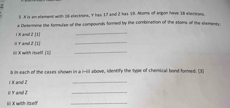 5 X is an element with 16 electrons, Y has 17 and Z has 19. Atoms of argon have 18 electrons. 
a Determine the formulae of the compounds formed by the combination of the atoms of the elements: 
i X and Z [1] 
_ 
ii Y and Z [1] 
_ 
iii X with itself. [1] 
_ 
b In each of the cases shown in a i-iii above, identify the type of chemical bond formed. [3] 
iX and Z
_ 
ii Y and Z
_ 
iii X with itself 
_