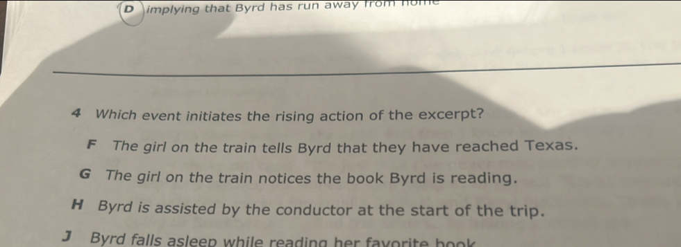 D implying that Byrd has run away from nor
4 Which event initiates the rising action of the excerpt?
F The girl on the train tells Byrd that they have reached Texas.
G The girl on the train notices the book Byrd is reading.
H Byrd is assisted by the conductor at the start of the trip.
J Byrd falls asleep while reading her favorite book