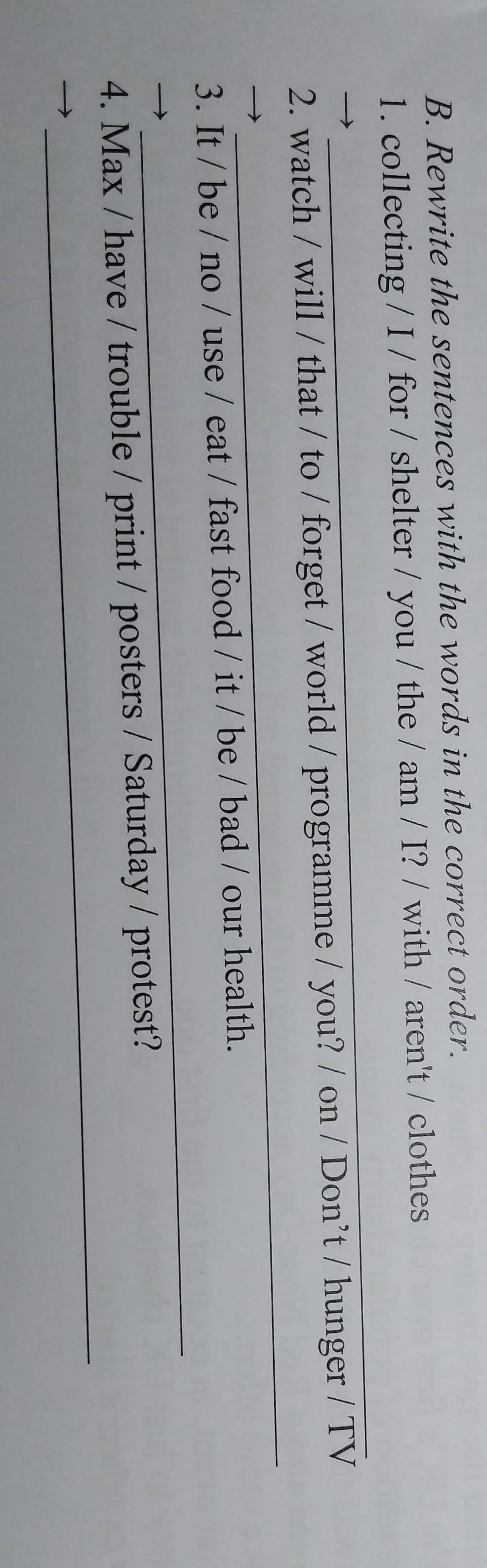 Rewrite the sentences with the words in the correct order. 
1. collecting / I / for / shelter / you / the / am / I? / with / aren't / clothes 
_ 
_ 
2. watch / will / that / to / forget / world / programme / you? / on / Don’t / hunger / TV 
_ 
3. It / be / no / use / eat / fast food / it / be / bad / our health. 
_ 
4. Max / have / trouble / print / posters / Saturday / protest?