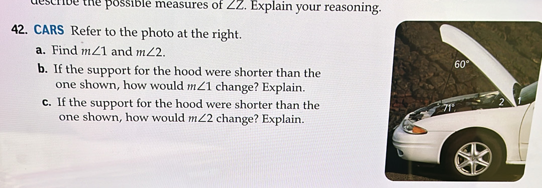 describe the possible measures of ∠ Z. Explain your reasoning.
42. CARS Refer to the photo at the right.
a. Find m∠ 1 and m∠ 2.
b. If the support for the hood were shorter than the
one shown, how would m∠ 1 change? Explain.
c. If the support for the hood were shorter than the
one shown, how would m∠ 2 change? Explain.