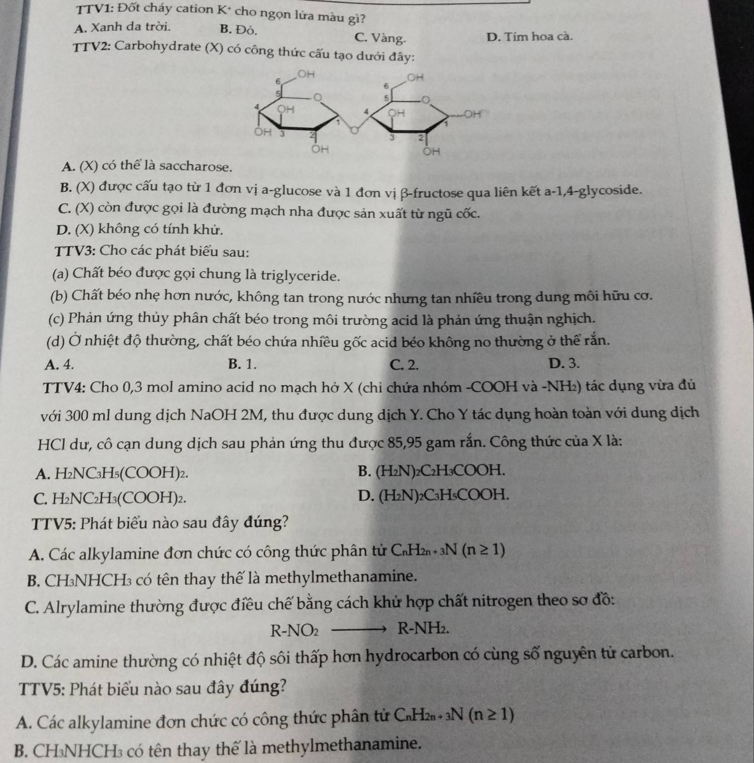 TTV1: Đốt cháy cation K* cho ngọn lửa màu gì?
A. Xanh da trời. B. Đỏ. C. Vàng.
D. Tím hoa cà.
TTV2: Carbohydrate (X) có công thức cấu tạo dưới đây:
A. (X) có thể là saccharose.
B. (X) được cấu tạo từ 1 đơn vị a-glucose và 1 đơn vị β-fructose qua liên kết a-1,4-glycoside.
C. (X) còn được gọi là đường mạch nha được sản xuất từ ngũ cốc.
D. (X) không có tính khử.
TTV3: Cho các phát biểu sau:
(a) Chất béo được gọi chung là triglyceride.
(b) Chất béo nhẹ hơn nước, không tan trong nước nhưng tan nhiều trong dung môi hữu cơ.
(c) Phản ứng thủy phân chất béo trong môi trường acid là phản ứng thuận nghịch.
(d) Ở nhiệt độ thường, chất béo chứa nhiều gốc acid béo không no thường ở thể rắn.
A. 4. B. 1. C. 2. D. 3.
TTV4: Cho 0,3 mol amino acid no mạch hở X (chi chứa nhóm -COOH và -NH₂) tác dụng vừa đủ
với 300 ml dung dịch NaOH 2M, thu được dung dịch Y. Cho Y tác dụng hoàn toàn với dung dịch
HCl dư, cô cạn dung dịch sau phản ứng thu được 85,95 gam rắn. Công thức của X là:
A. H₂NC _3H_5( CC )( DH)₂.
B. (H_2N)_2C_2H_3COOH.
C. H_2NC_2H_3(COOH)_2. D. (H_2N)_2C_3H_5COOH.
TTV5: Phát biểu nào sau đây đúng?
A. Các alkylamine đơn chức có công thức phân tử C_nH_2n+3N(n≥ 1)
B. CH₃NHCH₃ có tên thay thế là methylmethanamine.
C. Alrylamine thường được điều chế bằng cách khử hợp chất nitrogen theo sơ đồ:
R-NO_2 R-NH₂.
D. Các amine thường có nhiệt độ sôi thấp hơn hydrocarbon có cùng số nguyên tử carbon.
TTV5: Phát biểu nào sau đây đúng?
A. Các alkylamine đơn chức có công thức phân tử C_nH_2n+3N(n≥ 1)
B. CH₃NHCH₃ có tên thay thế là methylmethanamine.