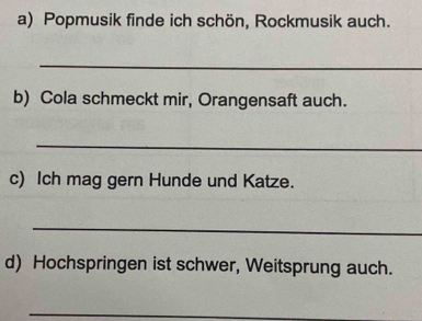 Popmusik finde ich schön, Rockmusik auch. 
_ 
b) Cola schmeckt mir, Orangensaft auch. 
_ 
c) Ich mag gern Hunde und Katze. 
_ 
d) Hochspringen ist schwer, Weitsprung auch. 
_