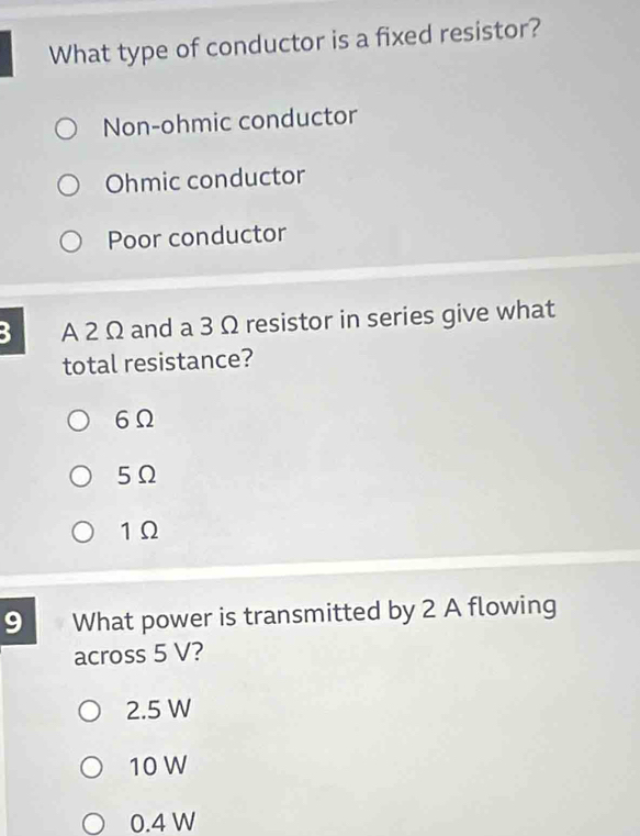 What type of conductor is a fixed resistor?
Non-ohmic conductor
Ohmic conductor
Poor conductor
3 A 2 Ω and a 3 Ω resistor in series give what
total resistance?
6Ω
5Ω
1Ω
9 What power is transmitted by 2 A flowing
across 5 V?
2.5 W
10 W
0.4 W