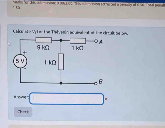 Marks for this submission: 0.00/2.00. This submission attracted a penalty of 0.50. Total penalt
1.50.
Calculate V_T for the Thévenin equivalent of the circuit below.
Answer: □ *
Check