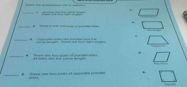 Match the quadrilateral with its definition.
a.
_1. All sides are the same lenath.
There are four right angles.
b.
_2. There is only one pair of parallel sides.
c.
_3. Opposite sides are parallel and the
same length. There are four right angles.
d.
_4. There are two pairs of parallel sides.
All sides are the same length.
Rhombus
_
5. There are two pairs of opposite parallel e.
sides.
Square