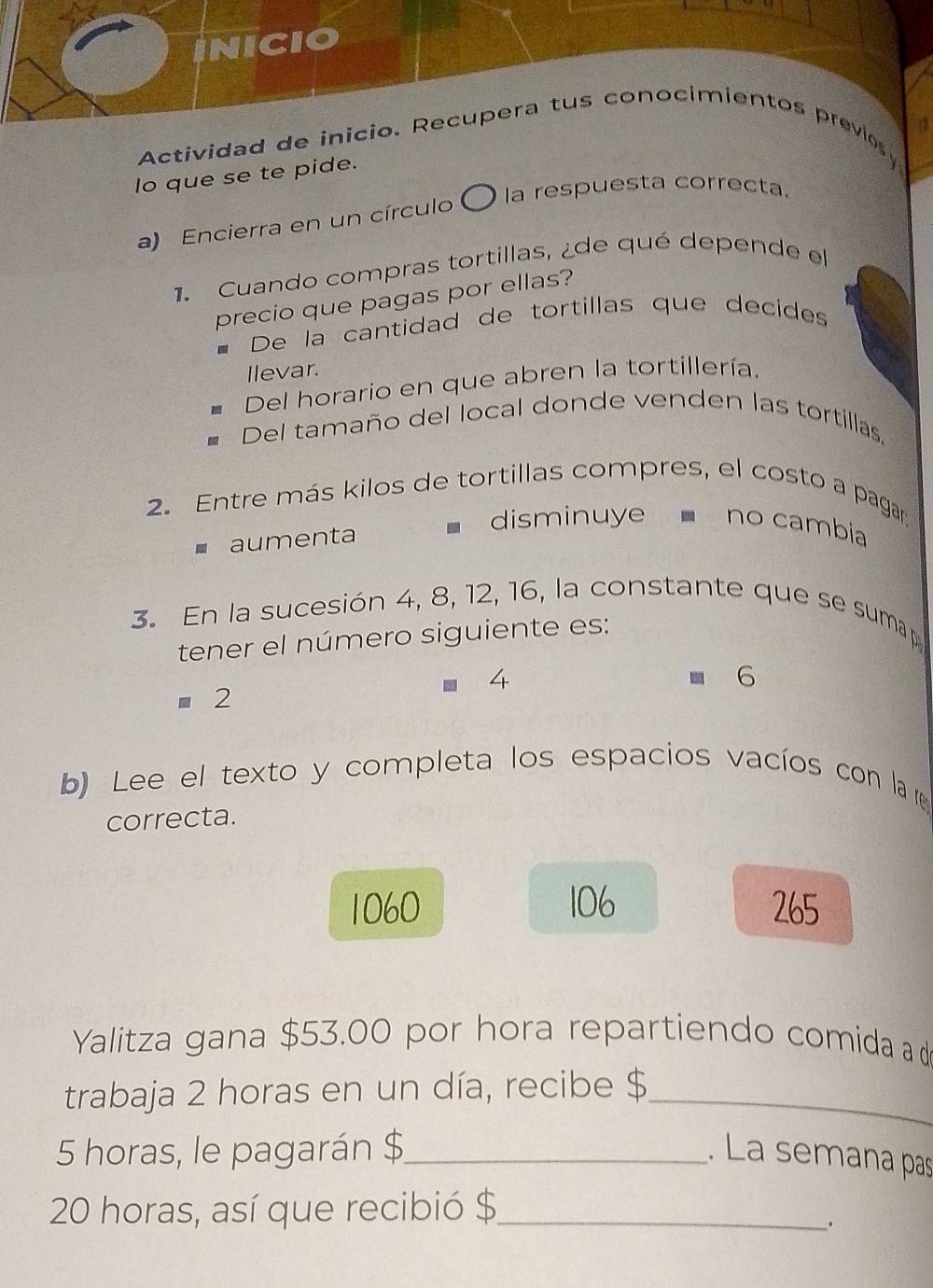 IniCIo
Actividad de inicio. Recupera tus conocimientos previo 
lo que se te pide.
a) Encierra en un círculo ) la respuesta correcta
1. Cuando compras tortillas, ¿de qué depende el
precio que pagas por ellas?
De la cantidad de tortillas que decides
Ilevar.
Del horario en que abren la tortillería.
Del tamaño del local donde venden las tortillas.
2. Entre más kilos de tortillas compres, el costo a pagar
aumenta
disminuye no cambia
3. En la sucesión 4, 8, 12, 16, la constante que se sumap 
tener el número siguiente es:
4
6
=2 
b) Lee el texto y completa los espacios vacíos con la r
correcta.
1060 106 265
Yalitza gana $53.00 por hora repartiendo comida a d
trabaja 2 horas en un día, recibe $_
5 horas, le pagarán $ _ . La semana pas
20 horas, así que recibió $ _
、