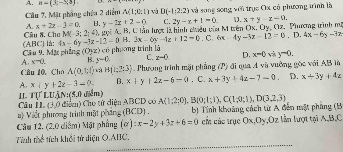 A. n=(3;-5;8). D,  ·s ,)
Câu 7. Mặt phẳng chứa 2 điểm A(1;0;1) và B(-1;2;2) và song song với trục Ox có phương trình là
A. x+2z-3=0. B. y-2z+2=0. C. 2y-z+1=0. D. x+y-z=0.
Câu 8. Cho M(-3;2;4) , gọi A, B, C lần lượt là hình chiếu của M trên Ox, Oy, Oz. Phương trình mà
(ABC) là: 4x-6y-3z-12=0.E 3x-6y-4z+12=0. C. 6x-4y-3z-12=0. D. 4x-6y-3z
Câu 9. Mặt phẳng (Oyz) có phương trình là
A. x=0.
B. y=0.
C. z=0.
D. x=0 và y=0.
Câu 10. Cho A(0;1;1) và B(1;2;3). Phương trình mặt phẳng (P) đi qua A và vuông góc với AB là
A. x+y+2z-3=0. B. x+y+2z-6=0 . C. x+3y+4z-7=0. D. x+3y+4z
II. Tự LUẠN:(5,0 điểm)
Câu 11. (3,0 điểm) Cho tứ diện ABCD có A(1;2;0),B(0;1;1),C(1;0;1),D(3,2,3)
a) Viết phương trình mặt phẳng (BCD) . b) Tính khoảng cách từ A đến mặt phẳng (B
Câu 12. (2,0 điểm) Mặt phẳng (α) ):x-2y+3z+6=0 cắt các trục Ox,Oy,Oz lần lượt tại A,B,C
Tính thể tích khối tứ diện O.ABC.